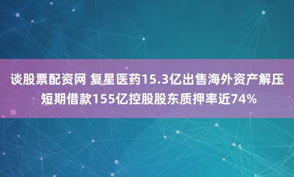 谈股票配资网 复星医药15.3亿出售海外资产解压 短期借款155亿控股股东质押率近74%
