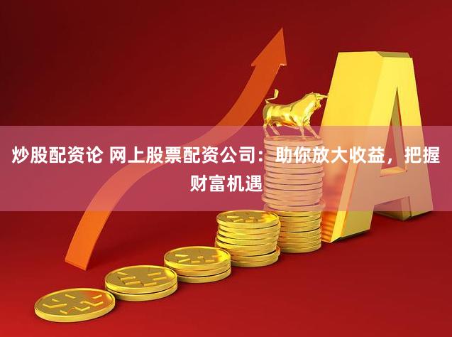 炒股配资论 网上股票配资公司：助你放大收益，把握财富机遇