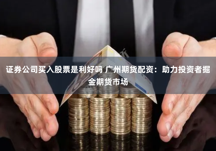 证券公司买入股票是利好吗 广州期货配资：助力投资者掘金期货市场