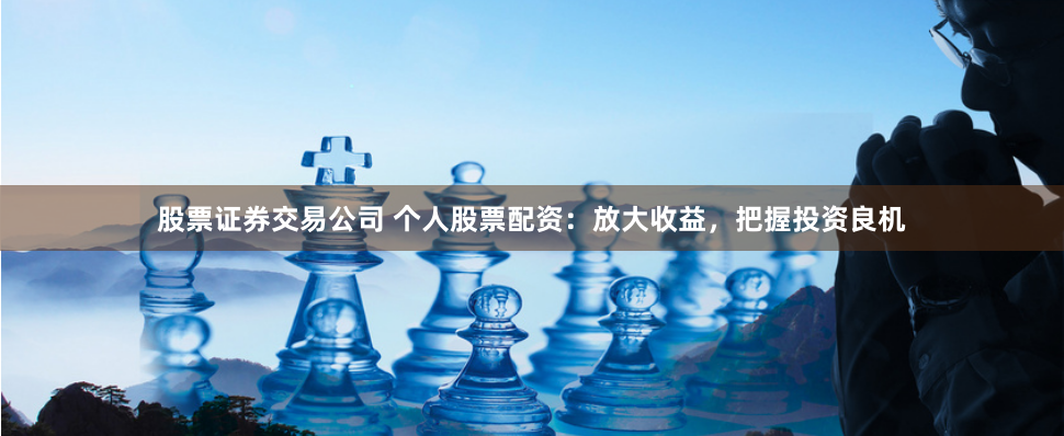 股票证券交易公司 个人股票配资：放大收益，把握投资良机