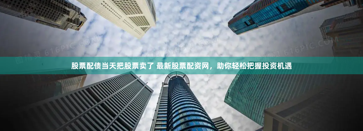 股票配债当天把股票卖了 最新股票配资网，助你轻松把握投资机遇