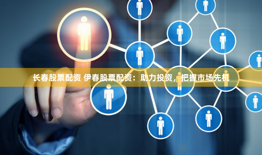 长春股票配资 伊春股票配资：助力投资，把握市场先机